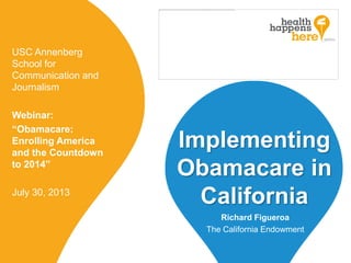 Implementing
Obamacare in
California
USC Annenberg
School for
Communication and
Journalism
Webinar:
“Obamacare:
Enrolling America
and the Countdown
to 2014”
July 30, 2013
Richard Figueroa
The California Endowment
 