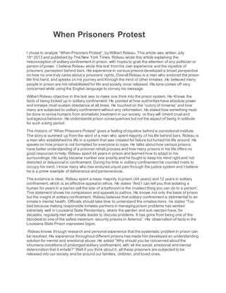 When Prisoners Protest
I chose to analyze “When Prisoners Protest”, by Wilbert Rideau. This article was written July
16th
2013 and published by The New York Times. Rideau wrote this article explaining the
misconception of solitary confinement in prison, with hopes to grab the attention of any politician or
person of power. I believe Rideau wrote this text from his own experience and the injustice of
prisoners’ perception behind bars. His experience in various prisons developed a broad perspective
on how no one truly cares about a prisoners’ rights. Overall Rideau is a man who endured the prison
life first hand, and speaks on his journey and through the mind of other inmates. He believed many
people in prison are not rehabilitated for life and society once released. His tone comes off very
concerned while using the English language to convey his message.
Wilbert Rideau objective in this text was to make one think into the prison system. He Knows the
facts of being locked up in solitary confinement. He pointed at how authorities have absolute power
and inmates must sustain obedience at all times. He touched on the “outcry of inmates” and how
many are subjected to solitary confinement without any reformation. He stated how something must
be done to revive humans from animalistic treatment in our society, or they will inherit cruel and
outrageous behavior. He understands prison consequences but not the aspect of being in solitude
for such a long period.
The rhetoric of “When Prisoners Protest” gives a feeling of injustice behind a correctional institute.
The story is summed up from the word of a man who spent majority of his life behind bars. Rideau is
a man who established his life in a system that was created for failure but turned his life around. He
speaks on how prison is not formatted for everyone to cope. He talks about how various prisons
have better understanding of a prisoner rehab process and how many prisons in his life offers no
good resources to help. Rideau spent 44 years in prison and learned how to adapt to his
surroundings. His sanity became number one priority and he fought to keep his mind right and not
distorted or delusional in confinement. During his time in solitary confinement he counted rivets to
occupy his mind. I know many who has endured unjust pain through the justice system and I believe
he is a prime example of deliverance and perseverance.
The evidence is clear, Rideau spent a mass majority in prison (44 years) and 12 years in solitary
confinement, which is an effective appeal to ethos. He states “And I can tell you that isolating a
human for years in a barren cell the size of a bathroom is the cruelest thing you can do to a person”.
This statement shows his compassion and appeals to pathos. He knows not only the basis of prison
but the insight of solitary confinement. Rideau believes that solitary confinement is detrimental to an
inmate’s mental health. Officials should take time to understand the inmates more, he states “Too
bad because making responsible inmates partners in managing prison problems has worked
extremely well in Louisiana State Penitentiary, where the warden and sub-warden have, for
decades, regularly met with inmate leader to discuss problems. It has gone from being one of the
bloodiest to one of the safest maximum security prisons in America”. His observation of facts in the
Louisiana State Prison expresses logos.
Rideau knows through research and personal experience that the systematic problem in prison can
be resolved. His experience throughout different prisons has made him developed an understanding
solution for mental and emotional abuse. He asked “Why should you be concerned about the
inhumane conditions of prolonged solitary confinement, with all the social, emotional and mental
deterioration that it entails?” Well if you think about it, all these prisoners are subjected to be
released into our society and be around our families, children, and loved ones.
 