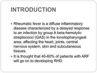 INTRODUCTION
 Rheumatic fever is a diffuse inflammatory
disease characterized by a delayed response
to an infection by group A beta-hemolytic
streptococci (GAS) in the tonsilopharyngeal
area, affecting the heart, joints, central
nervous system, skin and subcutaneous
tissues.
 It is thought that 40-60% of patients with ARF
will go on to developing RHD.
 