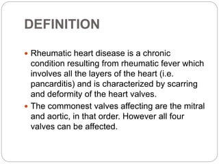 DEFINITION
 Rheumatic heart disease is a chronic
condition resulting from rheumatic fever which
involves all the layers of the heart (i.e.
pancarditis) and is characterized by scarring
and deformity of the heart valves.
 The commonest valves affecting are the mitral
and aortic, in that order. However all four
valves can be affected.
 
