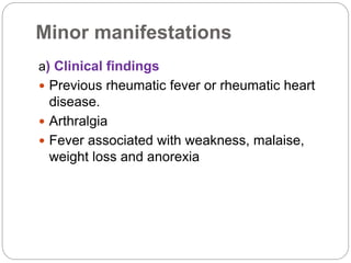 Minor manifestations
a) Clinical findings
 Previous rheumatic fever or rheumatic heart
disease.
 Arthralgia
 Fever associated with weakness, malaise,
weight loss and anorexia
 