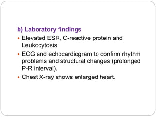 b) Laboratory findings
 Elevated ESR, C-reactive protein and
Leukocytosis
 ECG and echocardiogram to confirm rhythm
problems and structural changes (prolonged
P-R interval).
 Chest X-ray shows enlarged heart.
 