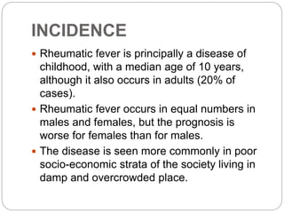 INCIDENCE
 Rheumatic fever is principally a disease of
childhood, with a median age of 10 years,
although it also occurs in adults (20% of
cases).
 Rheumatic fever occurs in equal numbers in
males and females, but the prognosis is
worse for females than for males.
 The disease is seen more commonly in poor
socio-economic strata of the society living in
damp and overcrowded place.
 