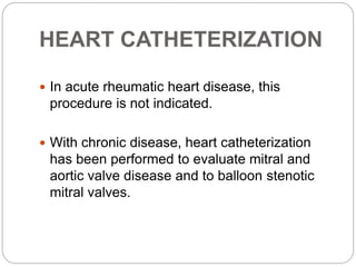 HEART CATHETERIZATION
 In acute rheumatic heart disease, this
procedure is not indicated.
 With chronic disease, heart catheterization
has been performed to evaluate mitral and
aortic valve disease and to balloon stenotic
mitral valves.
 