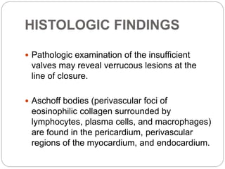 HISTOLOGIC FINDINGS
 Pathologic examination of the insufficient
valves may reveal verrucous lesions at the
line of closure.
 Aschoff bodies (perivascular foci of
eosinophilic collagen surrounded by
lymphocytes, plasma cells, and macrophages)
are found in the pericardium, perivascular
regions of the myocardium, and endocardium.
 
