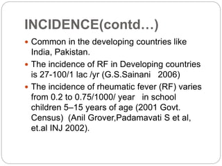 INCIDENCE(contd…)
 Common in the developing countries like
India, Pakistan.
 The incidence of RF in Developing countries
is 27-100/1 lac /yr (G.S.Sainani 2006)
 The incidence of rheumatic fever (RF) varies
from 0.2 to 0.75/1000/ year in school
children 5–15 years of age (2001 Govt.
Census) (Anil Grover,Padamavati S et al,
et.al INJ 2002).
 