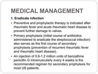 MEDICAL MANAGEMENT
1. Eradicate infection
 Preventive and prophylactic therapy is indicated after
rheumatic fever and acute rheumatic heart disease to
prevent further damage to valves.
 Primary prophylaxis (initial course of antibiotics
administered to eradicate the streptococcal infection)
also serves as the first course of secondary
prophylaxis (prevention of recurrent rheumatic fever
and rheumatic heart disease).
 An injection of 0.6-1.2 million units of benzathine
penicillin G intramuscularly every 4 weeks is the
recommended regimen for secondary prophylaxis for
most US patients.
 