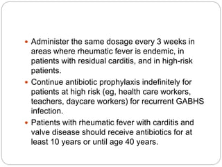 Administer the same dosage every 3 weeks in
areas where rheumatic fever is endemic, in
patients with residual carditis, and in high-risk
patients.
 Continue antibiotic prophylaxis indefinitely for
patients at high risk (eg, health care workers,
teachers, daycare workers) for recurrent GABHS
infection.
 Patients with rheumatic fever with carditis and
valve disease should receive antibiotics for at
least 10 years or until age 40 years.
 