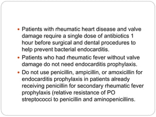  Patients with rheumatic heart disease and valve
damage require a single dose of antibiotics 1
hour before surgical and dental procedures to
help prevent bacterial endocarditis.
 Patients who had rheumatic fever without valve
damage do not need endocarditis prophylaxis.
 Do not use penicillin, ampicillin, or amoxicillin for
endocarditis prophylaxis in patients already
receiving penicillin for secondary rheumatic fever
prophylaxis (relative resistance of PO
streptococci to penicillin and aminopenicillins.
 