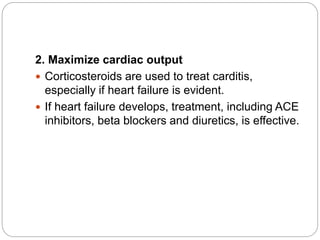 2. Maximize cardiac output
 Corticosteroids are used to treat carditis,
especially if heart failure is evident.
 If heart failure develops, treatment, including ACE
inhibitors, beta blockers and diuretics, is effective.
 