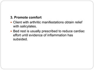 3. Promote comfort
 Client with arthritic manifestations obtain relief
with salicylates.
 Bed rest is usually prescribed to reduce cardiac
effort until evidence of inflammation has
subsided.
 