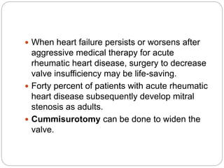 When heart failure persists or worsens after
aggressive medical therapy for acute
rheumatic heart disease, surgery to decrease
valve insufficiency may be life-saving.
 Forty percent of patients with acute rheumatic
heart disease subsequently develop mitral
stenosis as adults.
 Cummisurotomy can be done to widen the
valve.
 