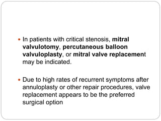  In patients with critical stenosis, mitral
valvulotomy, percutaneous balloon
valvuloplasty, or mitral valve replacement
may be indicated.
 Due to high rates of recurrent symptoms after
annuloplasty or other repair procedures, valve
replacement appears to be the preferred
surgical option
 