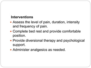 Interventions
 Assess the level of pain, duration, intensity
and frequency of pain.
 Complete bed rest and provide comfortable
position.
 Provide diversional therapy and psychological
support.
 Administer analgesics as needed.
 