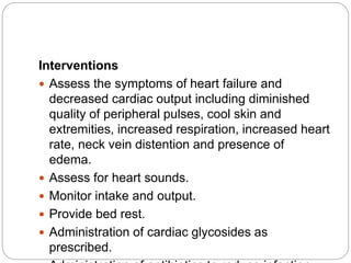 Interventions
 Assess the symptoms of heart failure and
decreased cardiac output including diminished
quality of peripheral pulses, cool skin and
extremities, increased respiration, increased heart
rate, neck vein distention and presence of
edema.
 Assess for heart sounds.
 Monitor intake and output.
 Provide bed rest.
 Administration of cardiac glycosides as
prescribed.
 