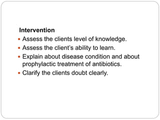 Intervention
 Assess the clients level of knowledge.
 Assess the client’s ability to learn.
 Explain about disease condition and about
prophylactic treatment of antibiotics.
 Clarify the clients doubt clearly.
 