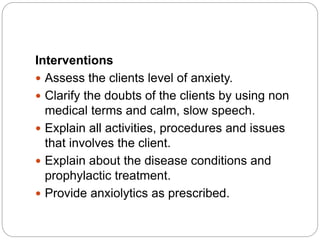 Interventions
 Assess the clients level of anxiety.
 Clarify the doubts of the clients by using non
medical terms and calm, slow speech.
 Explain all activities, procedures and issues
that involves the client.
 Explain about the disease conditions and
prophylactic treatment.
 Provide anxiolytics as prescribed.
 