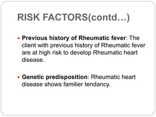 RISK FACTORS(contd…)
 Previous history of Rheumatic fever: The
client with previous history of Rheumatic fever
are at high risk to develop Rheumatic heart
disease.
 Genetic predisposition: Rheumatic heart
disease shows familier tendancy.
 