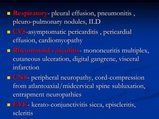  Respiratory- pleural effusion, pneumonitis ,
pleuro-pulmonary nodules, ILD
 CVS-asymptomatic pericarditis , pericardial
effusion, cardiomyopathy
 Rheumatoid vasculitis- mononeuritis multiplex,
cutaneous ulceration, digital gangrene, visceral
infarction
 CNS- peripheral neuropathy, cord-compression
from atlantoaxial/midcervical spine subluxation,
entrapment neuropathies
 EYE- kerato-conjunctivitis sicca, episcleritis,
scleritis
 