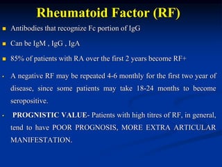 Rheumatoid Factor (RF)
 Antibodies that recognize Fc portion of IgG
 Can be IgM , IgG , IgA
 85% of patients with RA over the first 2 years become RF+
• A negative RF may be repeated 4-6 monthly for the first two year of
disease, since some patients may take 18-24 months to become
seropositive.
• PROGNISTIC VALUE- Patients with high titres of RF, in general,
tend to have POOR PROGNOSIS, MORE EXTRA ARTICULAR
MANIFESTATION.
 