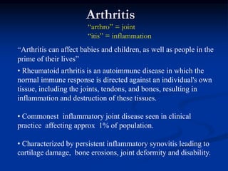 Arthritis
“arthro” = joint
“itis” = inflammation
“Arthritis can affect babies and children, as well as people in the
prime of their lives”
• Rheumatoid arthritis is an autoimmune disease in which the
normal immune response is directed against an individual's own
tissue, including the joints, tendons, and bones, resulting in
inflammation and destruction of these tissues.
• Commonest inflammatory joint disease seen in clinical
practice affecting approx 1% of population.
• Characterized by persistent inflammatory synovitis leading to
cartilage damage, bone erosions, joint deformity and disability.
 