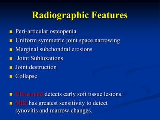 Radiographic Features
 Peri-articular osteopenia
 Uniform symmetric joint space narrowing
 Marginal subchondral erosions
 Joint Subluxations
 Joint destruction
 Collapse
 Ultrasound detects early soft tissue lesions.
 MRI has greatest sensitivity to detect
synovitis and marrow changes.
 
