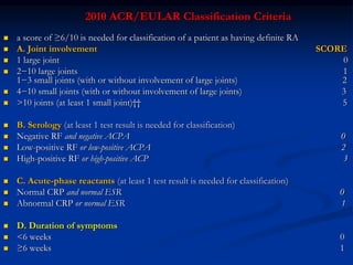 2010 ACR/EULAR Classification Criteria
 a score of ≥6/10 is needed for classification of a patient as having definite RA
 A. Joint involvement SCORE
 1 large joint 0
 2−10 large joints 1
1−3 small joints (with or without involvement of large joints) 2
 4−10 small joints (with or without involvement of large joints) 3
 >10 joints (at least 1 small joint)†† 5
 B. Serology (at least 1 test result is needed for classification)
 Negative RF and negative ACPA 0
 Low-positive RF or low-positive ACPA 2
 High-positive RF or high-positive ACP 3
 C. Acute-phase reactants (at least 1 test result is needed for classification)
 Normal CRP and normal ESR 0
 Abnormal CRP or normal ESR 1
 D. Duration of symptoms
 <6 weeks 0
 ≥6 weeks 1
 