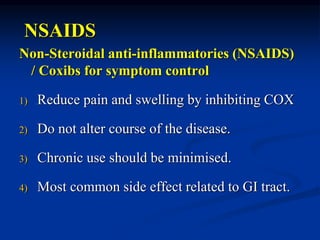 NSAIDS
Non-Steroidal anti-inflammatories (NSAIDS)
/ Coxibs for symptom control
1) Reduce pain and swelling by inhibiting COX
2) Do not alter course of the disease.
3) Chronic use should be minimised.
4) Most common side effect related to GI tract.
 