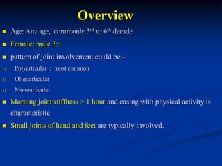 Overview
 Age: Any age, commonly 3rd to 6th decade
 Female: male 3:1
 pattern of joint involvement could be:-
1) Polyarticular : most common
2) Oligoarticular
3) Monoarticular
 Morning joint stiffness > 1 hour and easing with physical activity is
characteristic.
 Small joints of hand and feet are typically involved.
 