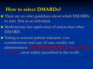 How to select DMARDs?
 There are no strict guidelines about which DMARDs
to start first in an individual.
 Methotrexate has rapid onset of action than other
DMARD.
 Taking in account patient tolerance, cost
considerations and ease of once weekly oral
administration METHOTREXATE is the DMARD
of choice, most widely prescribed in the world.
 
