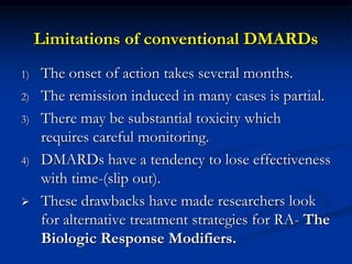 Limitations of conventional DMARDs
1) The onset of action takes several months.
2) The remission induced in many cases is partial.
3) There may be substantial toxicity which
requires careful monitoring.
4) DMARDs have a tendency to lose effectiveness
with time-(slip out).
 These drawbacks have made researchers look
for alternative treatment strategies for RA- The
Biologic Response Modifiers.
 
