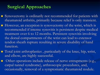 Surgical Approaches
 Synovectomy is ordinarily not recommended for patients with
rheumatoid arthritis, primarily because relief is only transient.
 However, an exception is synovectomy of the wrist, which is
recommended if intense synovitis is persistent despite medical
treatment over 6 to 12 months. Persistent synovitis involving
the dorsal compartments of the wrist can lead to extensor
tendon sheath rupture resulting in severe disability of hand
function.
 Total joint arthroplasties , particularly of the knee, hip, wrist,
and elbow, are highly successful.
 Other operations include release of nerve entrapments (e.g.,
carpal tunnel syndrome), arthroscopic procedures, and,
occasionally, removal of a symptomatic rheumatoid nodule.
 