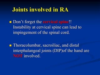 Joints involved in RA
 Don’t forget the cervical spine!!
Instability at cervical spine can lead to
impingement of the spinal cord.
 Thoracolumbar, sacroiliac, and distal
interphalangeal joints (DIP)of the hand are
NOT involved.
 