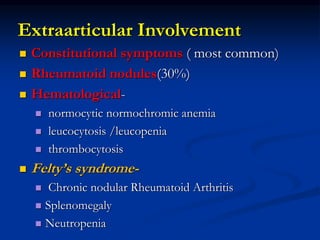  Constitutional symptoms ( most common)
 Rheumatoid nodules(30%)
 Hematological-
 normocytic normochromic anemia
 leucocytosis /leucopenia
 thrombocytosis
 Felty’s syndrome-
 Chronic nodular Rheumatoid Arthritis
 Splenomegaly
 Neutropenia
Extraarticular Involvement
 
