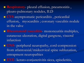  Respiratory- pleural effusion, pneumonitis ,
pleuro-pulmonary nodules, ILD
 CVS-asymptomatic pericarditis , pericardial
effusion, myocarditis ; coronary vasculitis nodule
in the valve
 Rheumatoid vasculitis- mononeuritis multiplex,
cutaneous ulceration, digital gangrene, visceral
infarction
 CNS- peripheral neuropathy, cord-compression
from atlantoaxial/midcervical spine subluxation,
entrapment neuropathies
 EYE- kerato-conjunctivitis sicca, episcleritis,
 