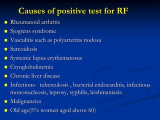 Causes of positive test for RF
 Rheumatoid arthritis
 Sjogrens syndrome
 Vasculitis such as polyarteritis nodosa
 Sarcoidosis
 Systemic lupus erythematosus
 Cryoglobulinemia
 Chronic liver disease
 Infections- tuberculosis , bacterial endocarditis, infectious
mononucleosis, leprosy, syphilis, leishmaniasis.
 Malignancies
 Old age(5% women aged above 60)
 
