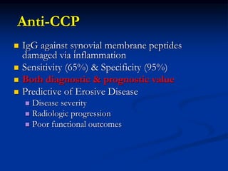 Anti-CCP
 IgG against synovial membrane peptides
damaged via inflammation
 Sensitivity (65%) & Specificity (95%)
 Both diagnostic & prognostic value
 Predictive of Erosive Disease
 Disease severity
 Radiologic progression
 Poor functional outcomes
 