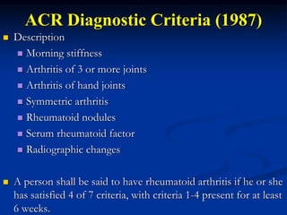 ACR Diagnostic Criteria (1987)
 Description
 Morning stiffness
 Arthritis of 3 or more joints
 Arthritis of hand joints
 Symmetric arthritis
 Rheumatoid nodules
 Serum rheumatoid factor
 Radiographic changes
 A person shall be said to have rheumatoid arthritis if he or she
has satisfied 4 of 7 criteria, with criteria 1-4 present for at least
6 weeks.
 