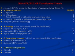 2010 ACR/EULAR Classification Criteria
 a score of ≥6/10 is needed for classification of a patient as having definite RA
 A. Joint involvement SCORE
 1 large joint 0
 2−10 large joints 1
1−3 small joints (with or without involvement of large joints) 2
 4−10 small joints (with or without involvement of large joints) 3
 >10 joints (at least 1 small joint)†† 5
 B. Serology (at least 1 test result is needed for classification)
 Negative RF and negative ACPA 0
 Low-positive RF or low-positive ACPA 2
 High-positive RF or high-positive ACP 3
 C. Acute-phase reactants (at least 1 test result is needed for classification)
 Normal CRP and normal ESR 0
 Abnormal CRP or normal ESR 1
 D. Duration of symptoms
 <6 weeks 0
 ≥6 weeks 1
 