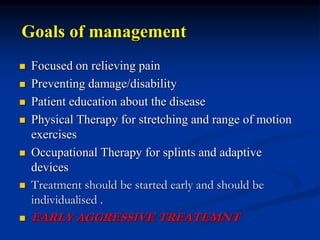 Goals of management
 Focused on relieving pain
 Preventing damage/disability
 Patient education about the disease
 Physical Therapy for stretching and range of motion
exercises
 Occupational Therapy for splints and adaptive
devices
 Treatment should be started early and should be
individualised .
 EARLY AGGRESSIVE TREATEMNT
 
