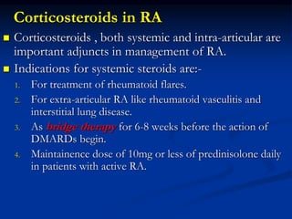 Corticosteroids in RA
 Corticosteroids , both systemic and intra-articular are
important adjuncts in management of RA.
 Indications for systemic steroids are:-
1. For treatment of rheumatoid flares.
2. For extra-articular RA like rheumatoid vasculitis and
interstitial lung disease.
3. As bridge therapy for 6-8 weeks before the action of
DMARDs begin.
4. Maintainence dose of 10mg or less of predinisolone daily
in patients with active RA.
 