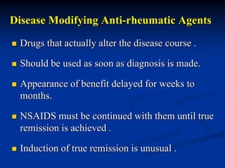 Disease Modifying Anti-rheumatic Agents
 Drugs that actually alter the disease course .
 Should be used as soon as diagnosis is made.
 Appearance of benefit delayed for weeks to
months.
 NSAIDS must be continued with them until true
remission is achieved .
 Induction of true remission is unusual .
 