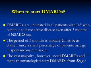 When to start DMARDs?
 DMARDs are indicated in all patients with RA who
continue to have active disease even after 3 months
of NSAIDS use.
 The period of 3 months is arbitary & has been
chosen since a small percentage of patients may go
in spontaneous remission.
 The vast majority , however , need DMARDs and
many rheumatologists start DMARDs from Day 1.
 