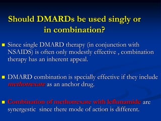 Should DMARDs be used singly or
in combination?
 Since single DMARD therapy (in conjunction with
NSAIDS) is often only modestly effective , combination
therapy has an inherent appeal.
 DMARD combination is specially effective if they include
methotrexate as an anchor drug.
 Combination of methotrexate with leflunamide are
synergestic since there mode of action is different.
 
