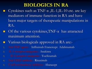 BIOLOGICS IN RA
 Cytokines such as TNF-α ,IL-1,IL-10 etc. are key
mediators of immune function in RA and have
been major targets of therapeutic manipulations in
RA.
 Of the various cytokines,TNF-α has attaracted
maximum attention.
 Various biologicals approved in RA are:-
1) Anti TNF agents : Infliximab Etanercept Adalimumab
2) IL-1 receptor antagonist : Anakinra
3) IL-6 receptor antagonist : Tocilizumab
4) Anti CD20 antibody : Rituximab
5) T cell costimulatory inhibitor : Abatacept
 