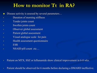 How to monitor Tt in RA?
 Disease activity is assesed by several parameters…
• Duration of morning stiffness
• Tender joints count
• Swollen joints count
• Observer global assessment
• Patient global assessment
• Visual analogue scale for pain
• Health assessment questionnaire
• ESR
• NSAID pill count etc…
• Patient on MTX, SSZ or leflunamide show clinical improvement in 6-8 wks.
• Patient should be observed for 6 months before declaring a DMARD ineffective.
 