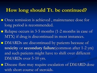 How long should Tt. be continued?
 Once remission is achieved , maintenance dose for
long period is recommended.
 Relapse occurs in 3-5 months (1-2 months in case of
MTX) if drug is discontinued in most instances.
 DMARDs are discontinued by patients because of
toxicity or secondary failure(common after 1-2 yrs)
and such patients might have to shift over different
DMARDs over 5-10 yrs.
 Disease flare may require escalation of DMARD dose
with short course of steroids.
 