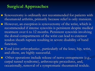 Surgical Approaches
 Synovectomy is ordinarily not recommended for patients with
rheumatoid arthritis, primarily because relief is only transient.
 However, an exception is synovectomy of the wrist, which is
recommended if intense synovitis is persistent despite medical
treatment over 6 to 12 months. Persistent synovitis involving
the dorsal compartments of the wrist can lead to extensor
tendon sheath rupture resulting in severe disability of hand
function.
 Total joint arthroplasties , particularly of the knee, hip, wrist,
and elbow, are highly successful.
 Other operations include release of nerve entrapments (e.g.,
carpal tunnel syndrome), arthroscopic procedures, and,
occasionally, removal of a symptomatic rheumatoid nodule.
 