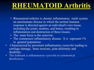 RHEUMATOID Arthritis
• Rheumatoid arthritis is chronic inflammatory multi system
an autoimmune disease in which the normal immune
response is directed against an individual's own tissue,
including the joints, tendons, and bones, resulting in
inflammation and destruction of these tissues.
• The main focus is the synovim .
• The commonest inflammatory disease . It is represent 1%
in general population .
• Characterized by persistent inflammatory synovitis leading to
cartilage damage, bone erosions, joint deformity and
disability.
• The hallmark is inflammatory synovitis in symmetrical
distribution .
 