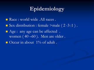 Epidemiology
 Race : world wide .All races .
 Sex distribution : female >male ( 2 -3 :1 ) .
 Age : any age can be affected .
women ( 40 –60 ). Men are older .
 Occur in about 1% of adult .
 